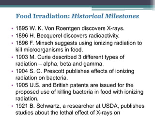 • 1895 W. K. Von Roentgen discovers X-rays.
• 1896 H. Becquerel discovers radioactivity.
• 1896 F. Minsch suggests using ionizing radiation to
kill microorganisms in food.
• 1903 M. Curie described 3 different types of
radiation – alpha, beta and gamma.
• 1904 S. C. Prescott publishes effects of ionizing
radiation on bacteria.
• 1905 U.S. and British patents are issued for the
proposed use of killing bacteria in food with ionizing
radiation.
• 1921 B. Schwartz, a researcher at USDA, publishes
studies about the lethal effect of X-rays on
 