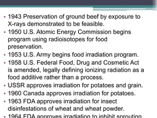 • 1943 Preservation of ground beef by exposure to
X-rays demonstrated to be feasible.
• 1950 U.S. Atomic Energy Commission begins
program using radioisotopes for food
preservation.
• 1953 U.S. Army begins food irradiation program.
• 1958 U.S. Federal Food, Drug and Cosmetic Act
is amended, legally defining ionizing radiation as a
food additive rather than a process.
• USSR approves irradiation for potatoes and grain.
• 1960 Canada approves irradiation for potatoes.
• 1963 FDA approves irradiation for insect
disinfestations of wheat and wheat powder.
 