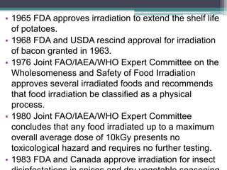 • 1965 FDA approves irradiation to extend the shelf life
of potatoes.
• 1968 FDA and USDA rescind approval for irradiation
of bacon granted in 1963.
• 1976 Joint FAO/IAEA/WHO Expert Committee on the
Wholesomeness and Safety of Food Irradiation
approves several irradiated foods and recommends
that food irradiation be classified as a physical
process.
• 1980 Joint FAO/IAEA/WHO Expert Committee
concludes that any food irradiated up to a maximum
overall average dose of 10kGy presents no
toxicological hazard and requires no further testing.
• 1983 FDA and Canada approve irradiation for insect
 