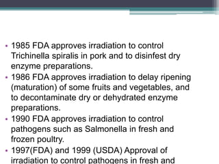 • 1985 FDA approves irradiation to control
Trichinella spiralis in pork and to disinfest dry
enzyme preparations.
• 1986 FDA approves irradiation to delay ripening
(maturation) of some fruits and vegetables, and
to decontaminate dry or dehydrated enzyme
preparations.
• 1990 FDA approves irradiation to control
pathogens such as Salmonella in fresh and
frozen poultry.
• 1997(FDA) and 1999 (USDA) Approval of
irradiation to control pathogens in fresh and
 