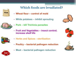 • Wheat flour – control of mold
• White potatoes – inhibit sprouting
• Pork – kill Trichinia parasites
• Fruit and Vegetables – insect control;
increase shelf life
• Herbs and Spices - sterilization
• Poultry – bacterial pathogen reduction
• Meat – bacterial pathogen reduction
 