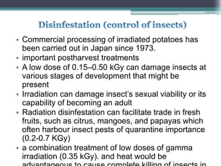 • Commercial processing of irradiated potatoes has
been carried out in Japan since 1973.
• important postharvest treatments
• A low dose of 0.15–0.50 kGy can damage insects at
various stages of development that might be
present
• Irradiation can damage insect’s sexual viability or its
capability of becoming an adult
• Radiation disinfestation can facilitate trade in fresh
fruits, such as citrus, mangoes, and papayas which
often harbour insect pests of quarantine importance
(0.2-0.7 KGy)
• a combination treatment of low doses of gamma
irradiation (0.35 kGy). and heat would be
 