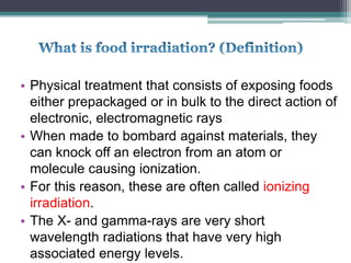 • Physical treatment that consists of exposing foods
either prepackaged or in bulk to the direct action of
electronic, electromagnetic rays
• When made to bombard against materials, they
can knock off an electron from an atom or
molecule causing ionization.
• For this reason, these are often called ionizing
irradiation.
• The X- and gamma-rays are very short
wavelength radiations that have very high
associated energy levels.
 