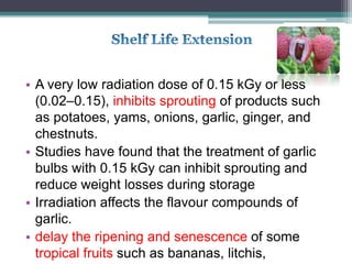 • A very low radiation dose of 0.15 kGy or less
(0.02–0.15), inhibits sprouting of products such
as potatoes, yams, onions, garlic, ginger, and
chestnuts.
• Studies have found that the treatment of garlic
bulbs with 0.15 kGy can inhibit sprouting and
reduce weight losses during storage
• Irradiation affects the flavour compounds of
garlic.
• delay the ripening and senescence of some
tropical fruits such as bananas, litchis,
 