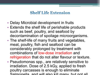 • Delay Microbial development in fruits
• Extends the shelf life of perishable products
such as beef, poultry, and seafood by
decontamination of spoilage microorganisms.
• The shelf-life of many fruits and vegetables,
meat, poultry, fish and seafood can be
considerably prolonged by treatment with
combinations of low-dose irradiation and
refrigeration that do not alter flavour or texture.
• Pseudomonas spp., are relatively sensitive to
irradiation. Dose of 2.5 kGy, applied to fresh
poultry carcasses is enough to eliminate
 