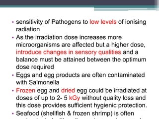 • sensitivity of Pathogens to low levels of ionising
radiation
• As the irradiation dose increases more
microorganisms are affected but a higher dose,
introduce changes in sensory qualities and a
balance must be attained between the optimum
dose required
• Eggs and egg products are often contaminated
with Salmonella
• Frozen egg and dried egg could be irradiated at
doses of up to 2- 5 kGy without quality loss and
this dose provides sufficient hygienic protection.
• Seafood (shellfish & frozen shrimp) is often
 