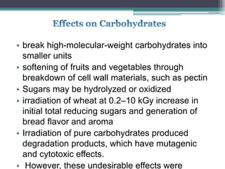 • break high-molecular-weight carbohydrates into
smaller units
• softening of fruits and vegetables through
breakdown of cell wall materials, such as pectin
• Sugars may be hydrolyzed or oxidized
• irradiation of wheat at 0.2–10 kGy increase in
initial total reducing sugars and generation of
bread flavor and aroma
• Irradiation of pure carbohydrates produced
degradation products, which have mutagenic
and cytotoxic effects.
• However, these undesirable effects were
 