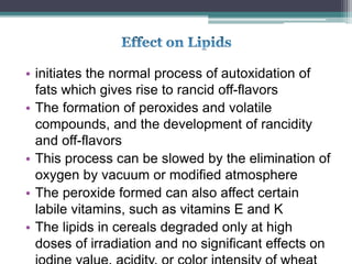 • initiates the normal process of autoxidation of
fats which gives rise to rancid off-flavors
• The formation of peroxides and volatile
compounds, and the development of rancidity
and off-flavors
• This process can be slowed by the elimination of
oxygen by vacuum or modified atmosphere
• The peroxide formed can also affect certain
labile vitamins, such as vitamins E and K
• The lipids in cereals degraded only at high
doses of irradiation and no significant effects on
 