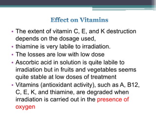 • The extent of vitamin C, E, and K destruction
depends on the dosage used,
• thiamine is very labile to irradiation.
• The losses are low with low dose
• Ascorbic acid in solution is quite labile to
irradiation but in fruits and vegetables seems
quite stable at low doses of treatment
• Vitamins (antioxidant activity), such as A, B12,
C, E, K, and thiamine, are degraded when
irradiation is carried out in the presence of
oxygen
 
