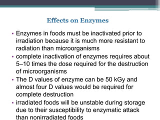 • Enzymes in foods must be inactivated prior to
irradiation because it is much more resistant to
radiation than microorganisms
• complete inactivation of enzymes requires about
5–10 times the dose required for the destruction
of microorganisms
• The D values of enzyme can be 50 kGy and
almost four D values would be required for
complete destruction
• irradiated foods will be unstable during storage
due to their susceptibility to enzymatic attack
than nonirradiated foods
 