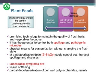 promising technology to maintain the quality of fresh fruits
and vegetables because
• it has the potential to control both spoilage and pathogenic
microbes
• physical means for pasteurization without changing the fresh
state
• at a pasteurization dose (2–5 kGy) could control post-harvest
spoilage and diseases
• undesirable symptoms are
• tissue softening
partial depolymerization of cell wall polysaccharides, mainly
Fungal
diseases
pathological
breakdown
insect
infestation.
tissue
damage
this technology should
be used in
combination with
other treatments.
 