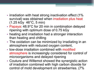 • irradiation with heat strong inactivation effect (1%
survival) was obtained when irradiation plus heat
(1.25 kGy 46°C, 5 min)
• Papaya: 48.9°C for 20 min in combination delayed
ripening with optimum dose of 0.75 kGy
• heating and irradiation had a stronger interaction
than heating and chilling
• The oxidation can be minimized by irradiating in an
atmosphere with reduced oxygen content,
• low-dose irradiation combined with modified
atmosphere is increasingly considered for control of
microorganisms and delayed ripening
• Couture and Willemot showed the synergistic action
of irradiation combined with high carbon dioxide for
control of mold development on strawberries. (7%
 