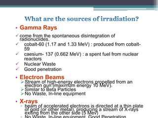 • Gamma Rays
come from the spontaneous disintegration of
radionuclides.
 cobalt-60 (1.17 and 1.33 MeV) : produced from cobalt-
59
 caesium- 137 (0.662 MeV) : a spent fuel from nuclear
reactors
 Nuclear Waste
 Good penetration
• Electron Beams
Stream of high-energy electrons propelled from an
electron gun (maximum energy 10 MeV).
Similar to Beta Particles
No Waste, In-line equipment
• X-rays
▫ beam of accelerated electrons is directed at a thin plate
of gold (or other metal), producing a stream of X-rays
exiting from the other side (5 Mev)
 