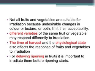 • Not all fruits and vegetables are suitable for
irradiation because undesirable changes in
colour or texture, or both, limit their acceptability.
• different varieties of the same fruit or vegetable
may respond differently to irradiation.
• The time of harvest and the physiological state
also affects the response of fruits and vegetables
to irradiation
• For delaying ripening in fruits it is important to
irradiate them before ripening starts.
 
