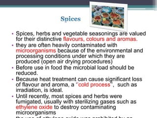 • Spices, herbs and vegetable seasonings are valued
for their distinctive flavours, colours and aromas.
• they are often heavily contaminated with
microorganisms because of the environmental and
processing conditions under which they are
produced (open air drying procedures)
• Before use in food the microbial load should be
reduced.
• Because heat treatment can cause significant loss
of flavour and aroma, a ‘’cold process’’, such as
irradiation, is ideal.
• Until recently, most spices and herbs were
fumigated, usually with sterilizing gases such as
ethylene oxide to destroy contaminating
microorganisms
 