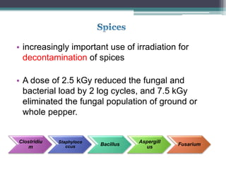 • increasingly important use of irradiation for
decontamination of spices
• A dose of 2.5 kGy reduced the fungal and
bacterial load by 2 log cycles, and 7.5 kGy
eliminated the fungal population of ground or
whole pepper.
Clostridiu
m
Staphyloco
ccus Bacillus
Aspergill
us
Fusarium
 