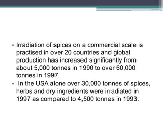 • Irradiation of spices on a commercial scale is
practised in over 20 countries and global
production has increased significantly from
about 5,000 tonnes in 1990 to over 60,000
tonnes in 1997.
• In the USA alone over 30,000 tonnes of spices,
herbs and dry ingredients were irradiated in
1997 as compared to 4,500 tonnes in 1993.
 