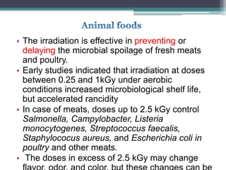 • The irradiation is effective in preventing or
delaying the microbial spoilage of fresh meats
and poultry.
• Early studies indicated that irradiation at doses
between 0.25 and 1kGy under aerobic
conditions increased microbiological shelf life,
but accelerated rancidity
• In case of meats, doses up to 2.5 kGy control
Salmonella, Campylobacter, Listeria
monocytogenes, Streptococcus faecalis,
Staphylococus aureus, and Escherichia coli in
poultry and other meats.
• The doses in excess of 2.5 kGy may change
 
