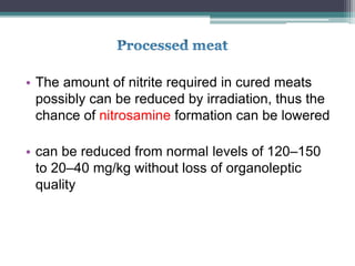 • The amount of nitrite required in cured meats
possibly can be reduced by irradiation, thus the
chance of nitrosamine formation can be lowered
• can be reduced from normal levels of 120–150
to 20–40 mg/kg without loss of organoleptic
quality
 