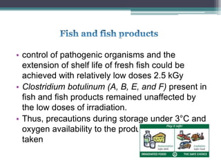 • control of pathogenic organisms and the
extension of shelf life of fresh fish could be
achieved with relatively low doses 2.5 kGy
• Clostridium botulinum (A, B, E, and F) present in
fish and fish products remained unaffected by
the low doses of irradiation.
• Thus, precautions during storage under 3°C and
oxygen availability to the product need to be
taken
 