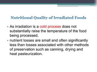 • As irradiation is a cold process does not
substantially raise the temperature of the food
being processed,
• nutrient losses are small and often significantly
less than losses associated with other methods
of preservation such as canning, drying and
heat pasteurization.
 