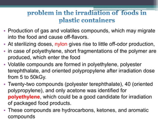 • Production of gas and volatiles compounds, which may migrate
into the food and cause off-flavors.
• At sterilizing doses, nylon gives rise to little off-odor production,
• in case of polyethylene, short fragmentations of the polymer are
produced, which enter the food
• Volatile compounds are formed in polyethylene, polyester
terephthalate, and oriented polypropylene after irradiation dose
from 5 to 50kGy.
• Twenty-two compounds (polyester terephthalate), 40 (oriented
polypropylene), and only acetone was identified for
polyethylene, which could be a good candidate for irradiation
of packaged food products.
• These compounds are hydrocarbons, ketones, and aromatic
compounds
 