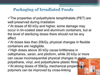 The properties of polyethylene terephthalate (PET) are
well preserved during irradiation
At doses of 60 kGy and higher, some damage may
occur in tin-coated steel and aluminum containers, but at
the level of sterilizing doses there should not be any
affect
At doses less than 20kGy, physical changes in flexible
containers are negligible.
High doses above 30 kGy cause brittleness in
cellophanes, saran, and plioform, while 20 kGy or more
can cause inconsequential physical changes in mylar,
polyethane, vinyl, and polyethylene plastic films
At strong doses of 50kGy, mechanical properties of
polymers can be improved by cross-linking
 