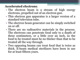 Accelerated electrons:
• The electron beam is a stream of high energy
electrons, propelled out of an electron gun.
• This electron gun apparatus is a larger version of a
standard television tube.
• The electron beam generator can be simply switched
on or off.
• There are no radioactive materials in the process.
The electrons can penetrate food only to a depth of
three centimeters, or a little over an inch, so the
food to be treated must be no thicker than that to be
treated all the way through.
• Two opposing beams can treat food that is twice as
thick. E-beam medical sterilizers have been in use
for at least fifteen years.
 