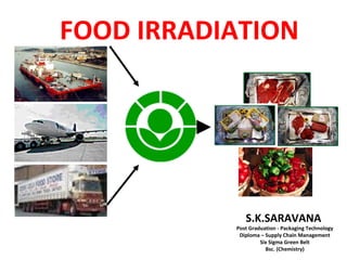FOOD IRRADIATION




              S.K.SARAVANA
           Post Graduation - Packaging Technology
            Diploma – Supply Chain Management
                    Six Sigma Green Belt
                      Bsc. (Chemistry)
 