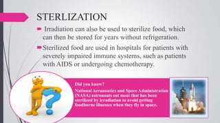 STERLIZATION
 Irradiation can also be used to sterilize food, which

can then be stored for years without refrigeration.
Sterilized food are used in hospitals for patients with
severely impaired immune systems, such as patients
with AIDS or undergoing chemotherapy.
Did you know?
National Aeronautics and Space Administration
(NASA) astronauts eat meat that has been
sterilized by irradiation to avoid getting
foodborne illnesses when they fly in space.

 