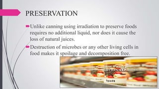 PRESERVATION
Unlike canning using irradiation to preserve foods
requires no additional liquid, nor does it cause the
loss of natural juices.
Destruction of microbes or any other living cells in
food makes it spoilage and decomposition free.

 