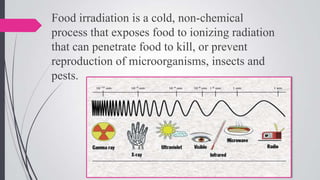 Food irradiation is a cold, non-chemical
process that exposes food to ionizing radiation
that can penetrate food to kill, or prevent
reproduction of microorganisms, insects and
pests.

 