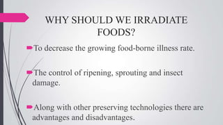 WHY SHOULD WE IRRADIATE
FOODS?
To decrease the growing food-borne illness rate.

The control of ripening, sprouting and insect
damage.
Along with other preserving technologies there are
advantages and disadvantages.

 
