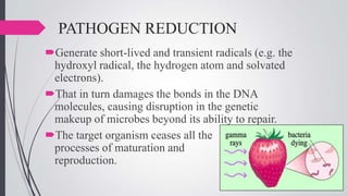 PATHOGEN REDUCTION
Generate short-lived and transient radicals (e.g. the
hydroxyl radical, the hydrogen atom and solvated
electrons).
That in turn damages the bonds in the DNA
molecules, causing disruption in the genetic
makeup of microbes beyond its ability to repair.
The target organism ceases all the
processes of maturation and
reproduction.

 