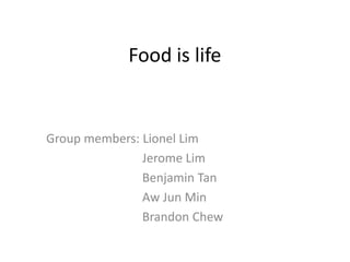 Food is life
Group members: Lionel Lim
Jerome Lim
Benjamin Tan
Aw Jun Min
Brandon Chew
 