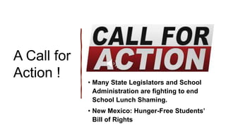 A Call for
Action !
• Many State Legislators and School
Administration are fighting to end
School Lunch Shaming.
• New Mexico: Hunger-Free Students’
Bill of Rights
 