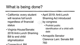 What is being done?
• California: every student
will receive full lunch
regardless of financial
status
• Virginia House/Senate:
2018 Anti-Lunch Shaming
Bill to end child
stigmatization
• April 2019: Anti-Lunch
Shaming Act introduced
by congress
• Prohibit public
identification of a child with
debt
• Annapolis Senator
Clarence Lam: Senate Bill
760
 