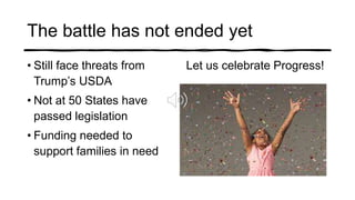 The battle has not ended yet
• Still face threats from
Trump’s USDA
• Not at 50 States have
passed legislation
• Funding needed to
support families in need
Let us celebrate Progress!
 