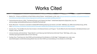 Works Cited
• Bedner, Eric. “School Lunch BillAims to Feed Children without Stigma.” Journal Inquirer, 23 Feb. 2020, www.journalinquirer.com/politics_and_government/school-
lunch-bill-aims-to-feed-children-without-stigma/article_6acfd092-533c-11ea-89d0-4bedbf9c2d26.html.
• Food and Nutrition Service, USDA. “The National School Lunch Program Fact Sheet.” United States Department of Agriculture, 2017, fns-
prod.azureedge.net/sites/default/files/resource-files/NSLPFactSheet.pdf.
• Burke, Minyvonne. “Connecticut Lawmakers to Debate Bill Prohibiting Shaming over School Lunch Debt.” NBCNews.com, NBCUniversal News Group, 18 Feb.
2020, www.nbcnews.com/news/us-news/connecticut-lawmakers-debate-bill-prohibiting-shaming-over-school-lunch-debt-n1137911.
• Karnaze,Anna. “You AreWhereYou Eat: Discrimination in the National School Lunch Program.” You Are WhereYou Eat: Discrimination in the National School Lunch
Program, 2018, pp. 626–666.
• Litvinov,Amanda, and Emily Bricker. “StatesTake On 'Lunch Shaming', But Child Nutrition Still UnderThreat.” NEAToday, 17 Oct. 2019,
neatoday.org/2019/10/17/states-take-on-lunch-shaming/.
• Southey, Flora. “Food Insecurity: HowCOVID-19 Is Exacerbating a Crisis Already on a 'Knife-Edge'.” Foodnavigator.com, 15 Apr. 2020,
www.foodnavigator.com/Article/2020/04/15/Food-insecurity-How-COVID-19-is-exacerbating-a-crisis-already-on-a-knife-edge.
 
