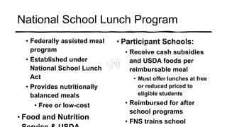 National School Lunch Program
• Federally assisted meal
program
• Established under
National School Lunch
Act
• Provides nutritionally
balanced meals
• Free or low-cost
• Food and Nutrition
• Participant Schools:
• Receive cash subsidies
and USDA foods per
reimbursable meal
• Must offer lunches at free
or reduced priced to
eligible students
• Reimbursed for after
school programs
• FNS trains school
 