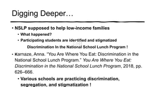 Digging Deeper…
• NSLP supposed to help low-income families
• What happened?
• Participating students are identified and stigmatized
Discrimination In the National School Lunch Program !
• Karnaze, Anna. “You Are Where You Eat: Discrimination in the
National School Lunch Program.” You Are Where You Eat:
Discrimination in the National School Lunch Program, 2018, pp.
626–666.
• Various schools are practicing discrimination,
segregation, and stigmatization !
 