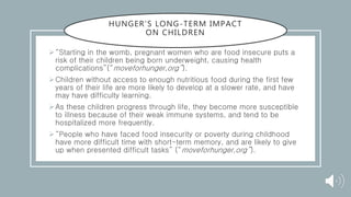 HUNGER’S LONG-TERM IMPACT
ON CHILDREN
“Starting in the womb, pregnant women who are food insecure puts a
risk of their children being born underweight, causing health
complications”(“moveforhunger,org”).
Children without access to enough nutritious food during the first few
years of their life are more likely to develop at a slower rate, and have
may have difficulty learning.
As these children progress through life, they become more susceptible
to illness because of their weak immune systems, and tend to be
hospitalized more frequently.
“People who have faced food insecurity or poverty during childhood
have more difficult time with short-term memory, and are likely to give
up when presented difficult tasks” (“moveforhunger,org”).
 