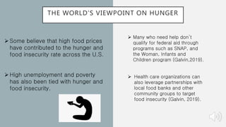 THE WORLD’S VIEWPOINT ON HUNGER
Some believe that high food prices
have contributed to the hunger and
food insecurity rate across the U.S.
High unemployment and poverty
has also been tied with hunger and
food insecurity.
 Many who need help don’t
qualify for federal aid through
programs such as SNAP, and
the Woman, Infants and
Children program (Galvin,2019).
 Health care organizations can
also leverage partnerships with
local food banks and other
community groups to target
food insecurity (Galvin, 2019).
 