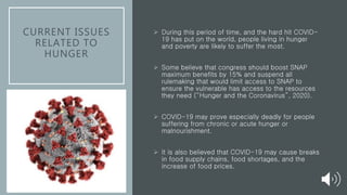 CURRENT ISSUES
RELATED TO
HUNGER
 During this period of time, and the hard hit COVID-
19 has put on the world, people living in hunger
and poverty are likely to suffer the most.
 Some believe that congress should boost SNAP
maximum benefits by 15% and suspend all
rulemaking that would limit access to SNAP to
ensure the vulnerable has access to the resources
they need (“Hunger and the Coronavirus”, 2020).
 COVID-19 may prove especially deadly for people
suffering from chronic or acute hunger or
malnourishment.
 It is also believed that COVID-19 may cause breaks
in food supply chains, food shortages, and the
increase of food prices.
 