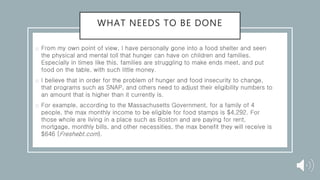 WHAT NEEDS TO BE DONE
o From my own point of view, I have personally gone into a food shelter and seen
the physical and mental toll that hunger can have on children and families.
Especially in times like this, families are struggling to make ends meet, and put
food on the table, with such little money.
o I believe that in order for the problem of hunger and food insecurity to change,
that programs such as SNAP, and others need to adjust their eligibility numbers to
an amount that is higher than it currently is.
o For example, according to the Massachusetts Government, for a family of 4
people, the max monthly income to be eligible for food stamps is $4,292. For
those whole are living in a place such as Boston and are paying for rent,
mortgage, monthly bills, and other necessities, the max benefit they will receive is
$646 (Freshebt.com).
 