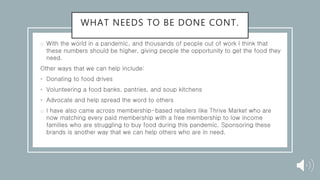 WHAT NEEDS TO BE DONE CONT.
o With the world in a pandemic, and thousands of people out of work I think that
these numbers should be higher, giving people the opportunity to get the food they
need.
Other ways that we can help include:
• Donating to food drives
• Volunteering a food banks, pantries, and soup kitchens
• Advocate and help spread the word to others
o I have also came across membership-based retailers like Thrive Market who are
now matching every paid membership with a free membership to low income
families who are struggling to buy food during this pandemic. Sponsoring these
brands is another way that we can help others who are in need.
 