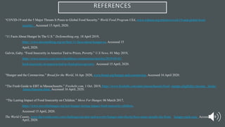 REFERENCES
“COVID-19 and the 5 Major Threats It Poses to Global Food Security.” World Food Program USA, www.wfpusa.org/articles/covid-19-and-global-food-
security/. Accessed 15 April, 2020.
“11 Facts About Hunger In The U.S.” DoSomething.org, 18 April 2019,
https://www.dosomething.org/us/facts/11-facts-about-hunger-us. Accessed 15
April, 2020.
Galvin, Gaby. “Food Insecurity in America Tied to Prices, Poverty.” U.S News, 01 May 2019,
https://www.usnews.com/news/healthiest-communities/articles/2019-05-01/
food-insecurity-in-america-tied-to-food-prices-poverty. Accessed 15 April, 2020.
“Hunger and the Coronavirus.” Bread for the World, 16 Apr. 2020, www.bread.org/hunger-and-coronavirus. Accessed 16 April 2020.
“The Fresh Guide to EBT in Massachusetts.” Freshebt.com, 1 Oct. 2019, https://www.freshebt.com/state/massachusetts/food- stamps-eligibility-income- limits/
limits/#income-limit. Accessed 16 April, 2020.
“The Lasting Impact of Food Insecurity on Children.” Move For Hunger, 06 March 2017,
https://www.moveforhunger.org/just-hunger-lasting-impact-food-insecurity-children.
Accessed 15 April, 2020.
The World Counts, www.theworldcounts.com/challenges/people-and-poverty/hunger-and-obesity/how-many-people-die-from- hunger-each-year. Accessed 15
April, 2020.
 
