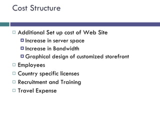 Cost Structure Additional Set up cost of Web Site Increase in server space Increase in Bandwidth Graphical design of customized storefront Employees Country specific licenses Recruitment and Training Travel Expense  