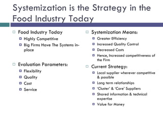 Systemization is the Strategy in the Food Industry Today Food Industry Today  Highly Competitive Big Firms Have The Systems in-place Evaluation Parameters: Flexibility Quality Cost Service Systemization Means:  Greater Efficiency Increased Quality Control Decreased Costs Hence, Increased competitiveness of the Firm Current Strategy: Local supplier wherever competitive & possible Long term relationships ‘ Cluster’ & ‘Core’ Suppliers Shared information & technical expertise Value for Money 