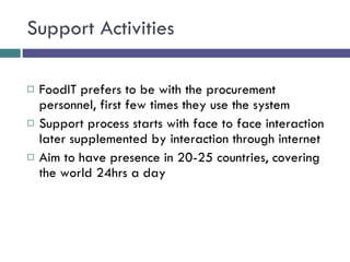 Support Activities FoodIT prefers to be with the procurement personnel, first few times they use the system Support process starts with face to face interaction later supplemented by interaction through internet Aim to have presence in 20-25 countries, covering the world 24hrs a day 